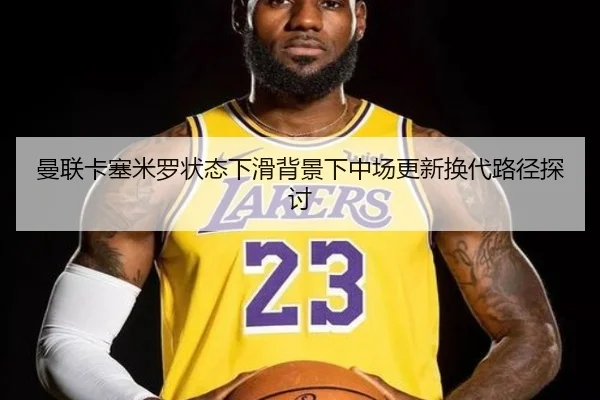 曼联卡塞米罗状态下滑背景下中场更新换代路径探讨