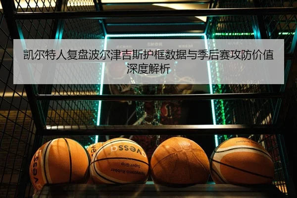 凯尔特人复盘波尔津吉斯护框数据与季后赛攻防价值深度解析