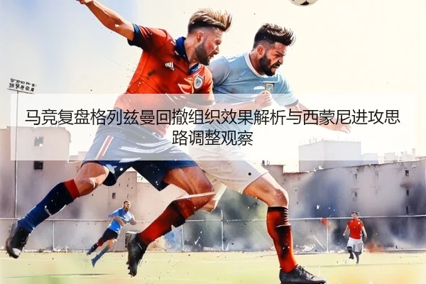 马竞复盘格列兹曼回撤组织效果解析与西蒙尼进攻思路调整观察