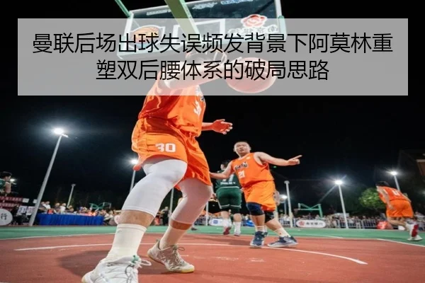 曼联后场出球失误频发背景下阿莫林重塑双后腰体系的破局思路